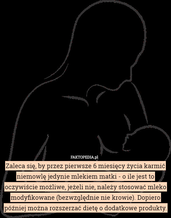 Zaleca się, by przez pierwsze 6 miesięcy życia karmić niemowlę jedynie mlekiem matki - o ile jest to oczywiście możliwe, jeżeli nie, należy stosować mleko modyfikowane (bezwzględnie nie krowie). Dopiero później można rozszerzać dietę o dodatkowe produkty. 