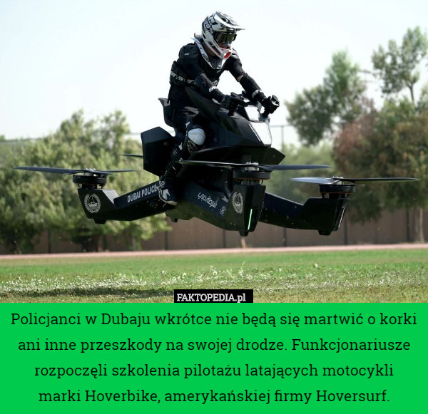 Policjanci w Dubaju wkrótce nie będą się martwić o korki ani inne przeszkody na swojej drodze. Funkcjonariusze rozpoczęli szkolenia pilotażu latających motocykli marki Hoverbike, amerykańskiej firmy Hoversurf. 