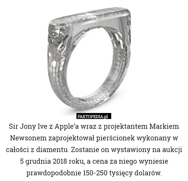 Sir Jony Ive z Apple’a wraz z projektantem Markiem Newsonem zaprojektował pierścionek wykonany w całości z diamentu. Zostanie on wystawiony na aukcji 5 grudnia 2018 roku, a cena za niego wyniesie prawdopodobnie 150-250 tysięcy dolarów. 