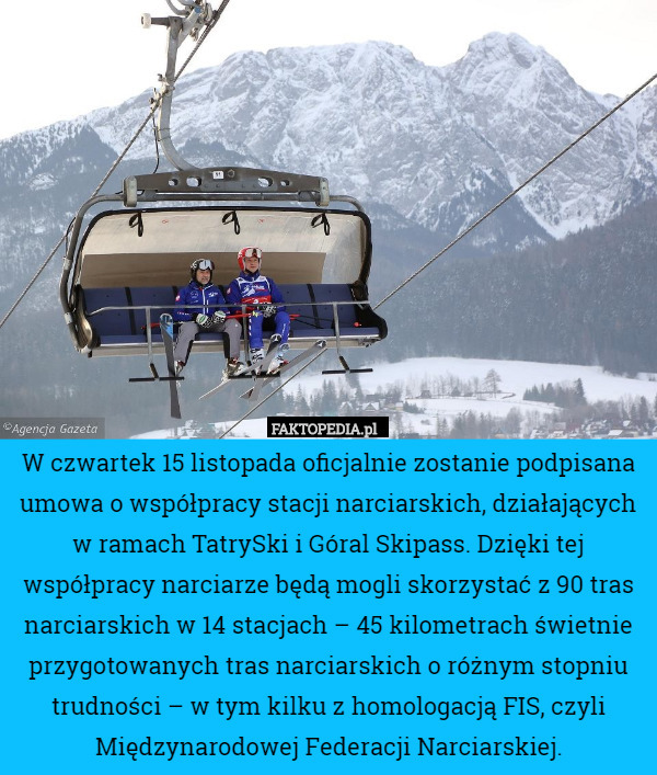 W czwartek 15 listopada oficjalnie zostanie podpisana umowa o współpracy stacji narciarskich, działających w ramach TatrySki i Góral Skipass. Dzięki tej współpracy narciarze będą mogli skorzystać z 90 tras narciarskich w 14 stacjach – 45 kilometrach świetnie przygotowanych tras narciarskich o różnym stopniu trudności – w tym kilku z homologacją FIS, czyli Międzynarodowej Federacji Narciarskiej. 