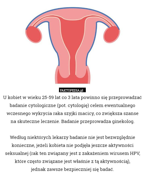 U kobiet w wieku 25-59 lat co 3 lata powinno się przeprowadzać badanie cytologiczne (pot. cytologię) celem ewentualnego wczesnego wykrycia raka szyjki macicy, co zwiększa szanse
 na skuteczne leczenie. Badanie przeprowadza ginekolog.

 Według niektórych lekarzy badanie nie jest bezwzględnie konieczne, jeżeli kobieta nie podjęła jeszcze aktywności seksualnej (rak ten związany jest z zakażeniem wirusem HPV, które często związane jest właśnie z tą aktywnością),
 jednak zawsze bezpieczniej się badać. 