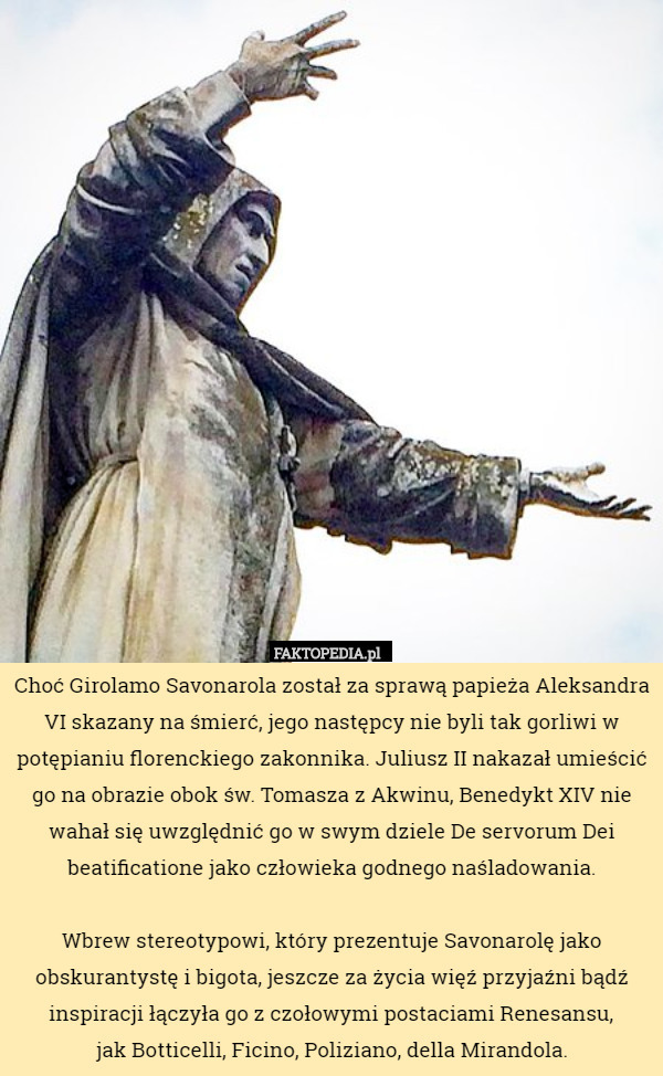 Choć Girolamo Savonarola został za sprawą papieża Aleksandra VI skazany na śmierć, jego następcy nie byli tak gorliwi w potępianiu florenckiego zakonnika. Juliusz II nakazał umieścić go na obrazie obok św. Tomasza z Akwinu, Benedykt XIV nie wahał się uwzględnić go w swym dziele De servorum Dei beatificatione jako człowieka godnego naśladowania.

Wbrew stereotypowi, który prezentuje Savonarolę jako obskurantystę i bigota, jeszcze za życia więź przyjaźni bądź inspiracji łączyła go z czołowymi postaciami Renesansu,
 jak Botticelli, Ficino, Poliziano, della Mirandola. 