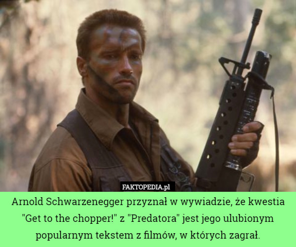 Arnold Schwarzenegger przyznał w wywiadzie, że kwestia "Get to the chopper!" z "Predatora" jest jego ulubionym popularnym tekstem z filmów, w których zagrał. 