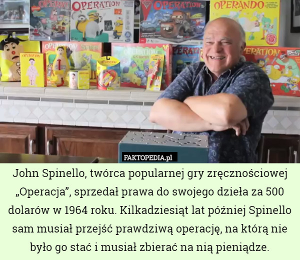 John Spinello, twórca popularnej gry zręcznościowej „Operacja”, sprzedał prawa do swojego dzieła za 500 dolarów w 1964 roku. Kilkadziesiąt lat później Spinello sam musiał przejść prawdziwą operację, na którą nie było go stać i musiał zbierać na nią pieniądze. 