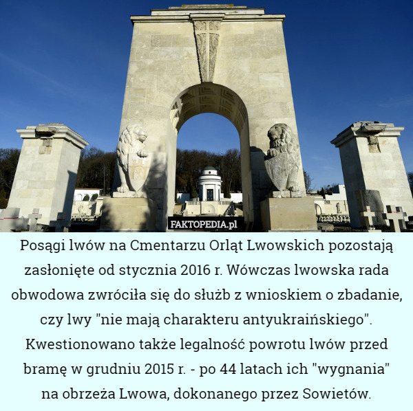 Posągi lwów na Cmentarzu Orląt Lwowskich pozostają zasłonięte od stycznia 2016 r. Wówczas lwowska rada obwodowa zwróciła się do służb z wnioskiem o zbadanie, czy lwy "nie mają charakteru antyukraińskiego". Kwestionowano także legalność powrotu lwów przed bramę w grudniu 2015 r. - po 44 latach ich "wygnania"
 na obrzeża Lwowa, dokonanego przez Sowietów. 