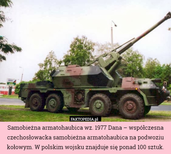 Samobieżna armatohaubica wz. 1977 Dana – współczesna czechosłowacka samobieżna armatohaubica na podwoziu kołowym. W polskim wojsku znajduje się ponad 100 sztuk. 