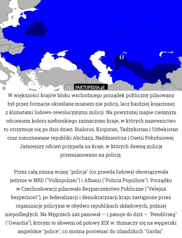 W większości krajów bloku wschodniego porządek publiczny pilnowany
był przez formacje określane mianem nie policji, lecz bardziej kojarzonej
z klimatami ludowo-rewolucyjnymi milicji. Na powyższej mapie ciemnym odcieniem koloru niebieskiego zaznaczono kraje, w których nazewnictwo to utrzymuje się po dziś dzień: Białoruś, Kirgistan, Tadżykistan i Uzbekistan oraz nieuznawane republiki Abchazji, Naddniestrza i Osetii Południowej. Jaśniejszy odcień przypada na kraje, w których dawną milicję przemianowano na policję.

Przez całą zimną wojnę "policja" (co prawda ludowa) obowiązywała
jedynie w NRD ("Volkspolizei") i Albanii ("Policia Popullore"). Porządku
w Czechosłowacji pilnowało Bezpieczeństwo Publiczne ("Veřejná bezpečnost"), po federalizacji i demokratyzacji kraju zastąpione przez organizacje policyjne w obydwu republikach składowych, później niepodległych. Na Węgrzech zaś panował — i panuje do dziś — "Rendőrség" ("Gwardia"), którym to słowem od połowy XIX w. tłumaczy się na węgierski angielskie "police", co można porównać do irlandzkich "Gardai". 