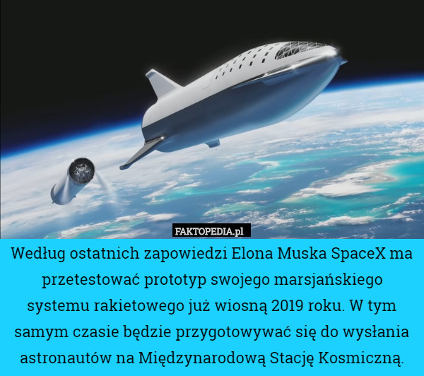 Według ostatnich zapowiedzi Elona Muska SpaceX ma przetestować prototyp swojego marsjańskiego systemu rakietowego już wiosną 2019 roku. W tym samym czasie będzie przygotowywać się do wysłania astronautów na Międzynarodową Stację Kosmiczną. 