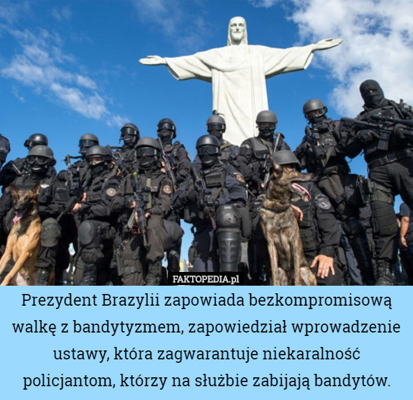 Prezydent Brazylii zapowiada bezkompromisową walkę z bandytyzmem, zapowiedział wprowadzenie ustawy, która zagwarantuje niekaralność policjantom, którzy na służbie zabijają bandytów. 