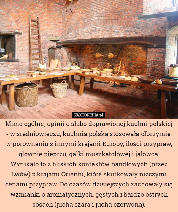 Mimo ogólnej opinii o słabo doprawionej kuchni polskiej - w średniowieczu, kuchnia polska stosowała olbrzymie, w porównaniu z innymi krajami Europy, ilości przypraw, głównie pieprzu, gałki muszkatołowej i jałowca. Wynikało to z bliskich kontaktów handlowych (przez Lwów) z krajami Orientu, które skutkowały niższymi cenami przypraw. Do czasów dzisiejszych zachowały się wzmianki o aromatycznych, gęstych i bardzo ostrych sosach (jucha szara i jucha czerwona). 
