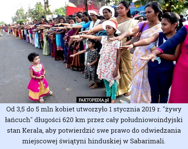 Od 3,5 do 5 mln kobiet utworzyło 1 stycznia 2019 r. "żywy łańcuch" długości 620 km przez cały południowoindyjski stan Kerala, aby potwierdzić swe prawo do odwiedzania miejscowej świątyni hinduskiej w Sabarimali. 