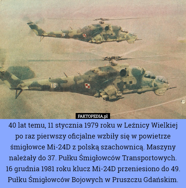 40 lat temu, 11 stycznia 1979 roku w Leźnicy Wielkiej po raz pierwszy oficjalne wzbiły się w powietrze śmigłowce Mi-24D z polską szachownicą. Maszyny należały do 37. Pułku Śmigłowców Transportowych.
 16 grudnia 1981 roku klucz Mi-24D przeniesiono do 49. Pułku Śmigłowców Bojowych w Pruszczu Gdańskim. 