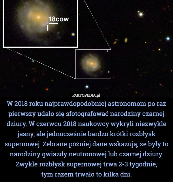 W 2018 roku najprawdopodobniej astronomom po raz pierwszy udało się sfotografować narodziny czarnej dziury. W czerwcu 2018 naukowcy wykryli niezwykle jasny, ale jednocześnie bardzo krótki rozbłysk supernowej. Zebrane później dane wskazują, że były to narodziny gwiazdy neutronowej lub czarnej dziury.
Zwykle rozbłysk supernowej trwa 2-3 tygodnie,
 tym razem trwało to kilka dni. 