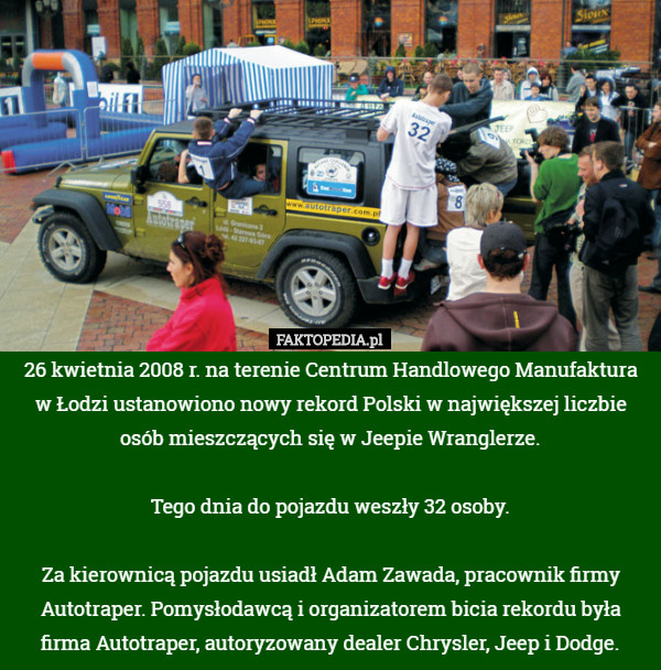 26 kwietnia 2008 r. na terenie Centrum Handlowego Manufaktura w Łodzi ustanowiono nowy rekord Polski w największej liczbie osób mieszczących się w Jeepie Wranglerze.

 Tego dnia do pojazdu weszły 32 osoby.

 Za kierownicą pojazdu usiadł Adam Zawada, pracownik firmy Autotraper. Pomysłodawcą i organizatorem bicia rekordu była firma Autotraper, autoryzowany dealer Chrysler, Jeep i Dodge. 