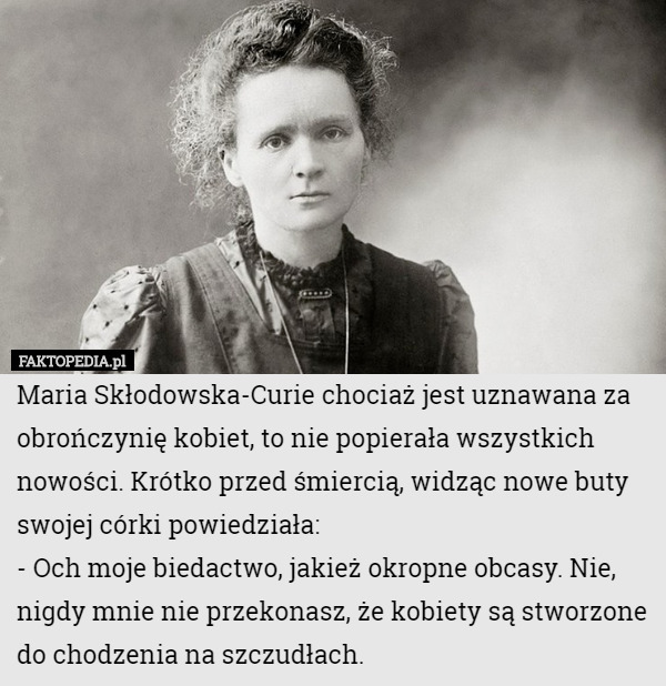 Maria Skłodowska-Curie chociaż jest uznawana za obrończynię kobiet, to nie popierała wszystkich nowości. Krótko przed śmiercią, widząc nowe buty swojej córki powiedziała:
- Och moje biedactwo, jakież okropne obcasy. Nie, nigdy mnie nie przekonasz, że kobiety są stworzone do chodzenia na szczudłach. 