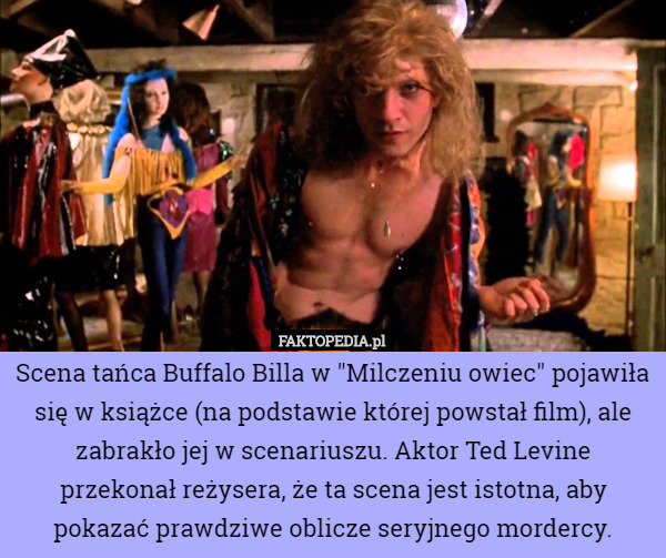 Scena tańca Buffalo Billa w "Milczeniu owiec" pojawiła się w książce (na podstawie której powstał film), ale zabrakło jej w scenariuszu. Aktor Ted Levine przekonał reżysera, że ta scena jest istotna, aby pokazać prawdziwe oblicze seryjnego mordercy. 