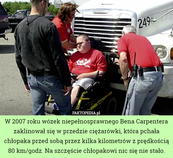 W 2007 roku wózek niepełnosprawnego Bena Carpentera zaklinował się w przedzie ciężarówki, która pchała chłopaka przed sobą przez kilka kilometrów z prędkością 80 km/godz. Na szczęście chłopakowi nic się nie stało. 