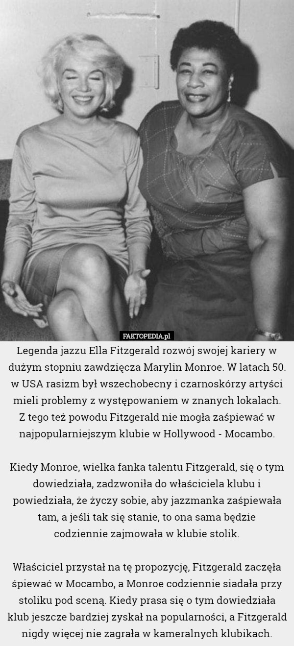 Legenda jazzu Ella Fitzgerald rozwój swojej kariery w dużym stopniu zawdzięcza Marylin Monroe. W latach 50. w USA rasizm był wszechobecny i czarnoskórzy artyści mieli problemy z występowaniem w znanych lokalach.
 Z tego też powodu Fitzgerald nie mogła zaśpiewać w najpopularniejszym klubie w Hollywood - Mocambo.

 Kiedy Monroe, wielka fanka talentu Fitzgerald, się o tym dowiedziała, zadzwoniła do właściciela klubu i powiedziała, że życzy sobie, aby jazzmanka zaśpiewała tam, a jeśli tak się stanie, to ona sama będzie
 codziennie zajmowała w klubie stolik.

 Właściciel przystał na tę propozycję, Fitzgerald zaczęła śpiewać w Mocambo, a Monroe codziennie siadała przy stoliku pod sceną. Kiedy prasa się o tym dowiedziała klub jeszcze bardziej zyskał na popularności, a Fitzgerald nigdy więcej nie zagrała w kameralnych klubikach. 