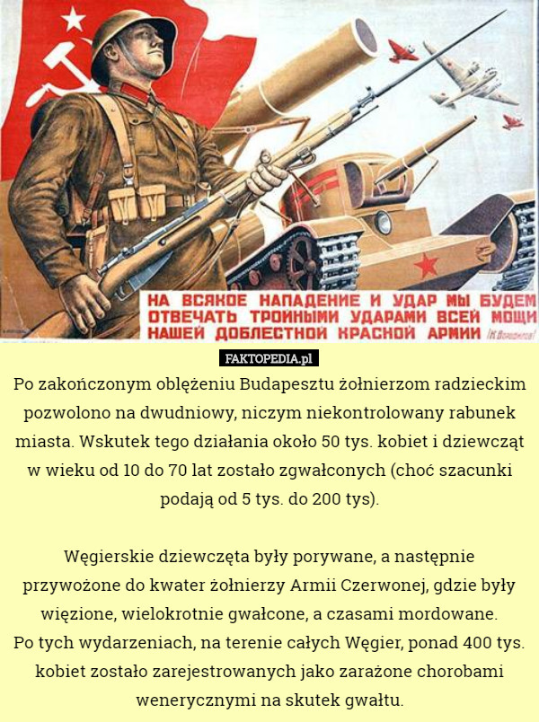 Po zakończonym oblężeniu Budapesztu żołnierzom radzieckim pozwolono na dwudniowy, niczym niekontrolowany rabunek miasta. Wskutek tego działania około 50 tys. kobiet i dziewcząt w wieku od 10 do 70 lat zostało zgwałconych (choć szacunki podają od 5 tys. do 200 tys).

 Węgierskie dziewczęta były porywane, a następnie przywożone do kwater żołnierzy Armii Czerwonej, gdzie były więzione, wielokrotnie gwałcone, a czasami mordowane.
 Po tych wydarzeniach, na terenie całych Węgier, ponad 400 tys. kobiet zostało zarejestrowanych jako zarażone chorobami wenerycznymi na skutek gwałtu. 