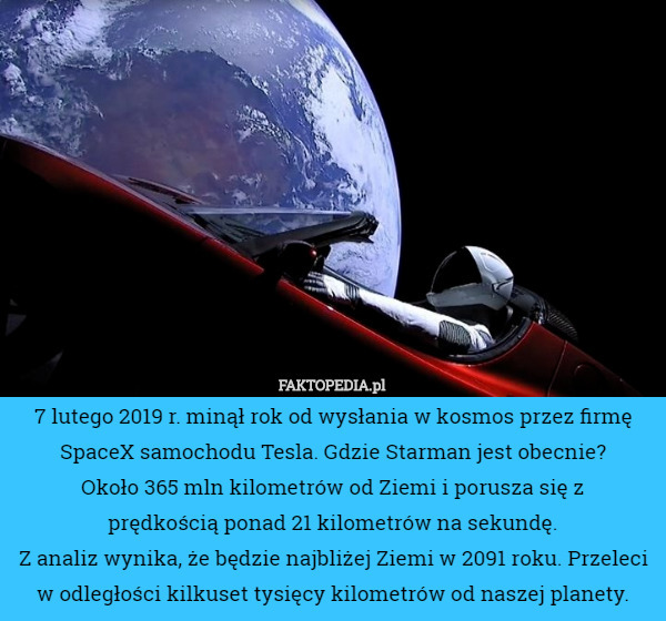 7 lutego 2019 r. minął rok od wysłania w kosmos przez firmę SpaceX samochodu Tesla. Gdzie Starman jest obecnie?
 Około 365 mln kilometrów od Ziemi i porusza się z
 prędkością ponad 21 kilometrów na sekundę.
 Z analiz wynika, że będzie najbliżej Ziemi w 2091 roku. Przeleci w odległości kilkuset tysięcy kilometrów od naszej planety. 
