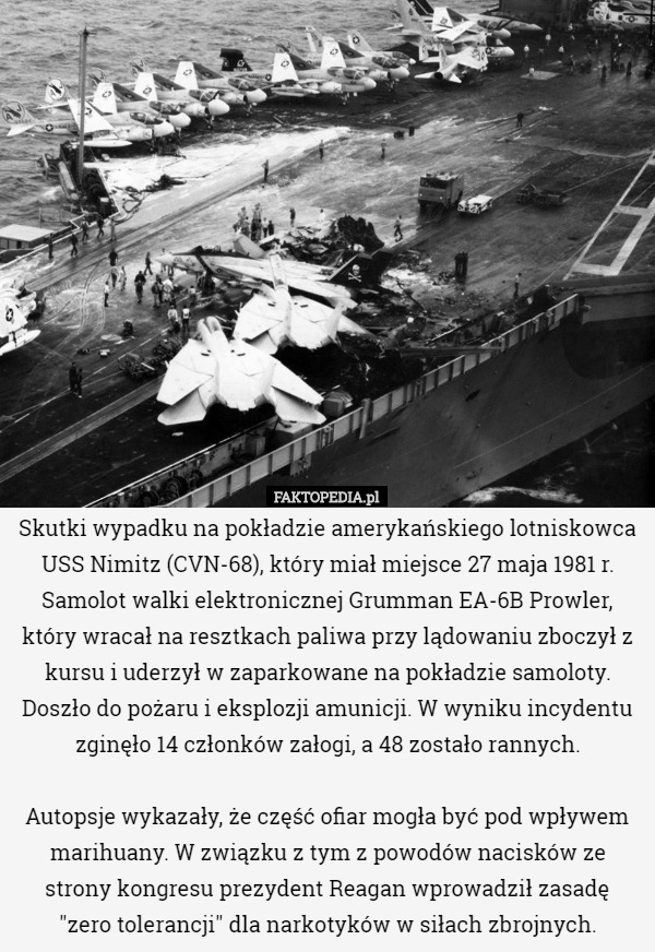 Skutki wypadku na pokładzie amerykańskiego lotniskowca USS Nimitz (CVN-68), który miał miejsce 27 maja 1981 r.
Samolot walki elektronicznej Grumman EA-6B Prowler, który wracał na resztkach paliwa przy lądowaniu zboczył z kursu i uderzył w zaparkowane na pokładzie samoloty. Doszło do pożaru i eksplozji amunicji. W wyniku incydentu zginęło 14 członków załogi, a 48 zostało rannych.

Autopsje wykazały, że część ofiar mogła być pod wpływem marihuany. W związku z tym z powodów nacisków ze strony kongresu prezydent Reagan wprowadził zasadę
 "zero tolerancji" dla narkotyków w siłach zbrojnych. 