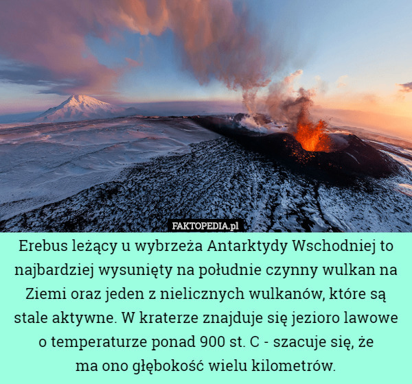 Erebus leżący u wybrzeża Antarktydy Wschodniej to najbardziej wysunięty na południe czynny wulkan na Ziemi oraz jeden z nielicznych wulkanów, które są stale aktywne. W kraterze znajduje się jezioro lawowe o temperaturze ponad 900 st. C - szacuje się, że
 ma ono głębokość wielu kilometrów. 