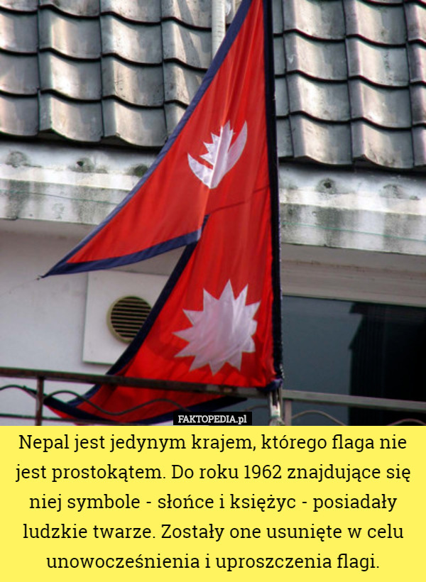 Nepal jest jedynym krajem, którego flaga nie jest prostokątem. Do roku 1962 znajdujące się niej symbole - słońce i księżyc - posiadały ludzkie twarze. Zostały one usunięte w celu unowocześnienia i uproszczenia flagi. 