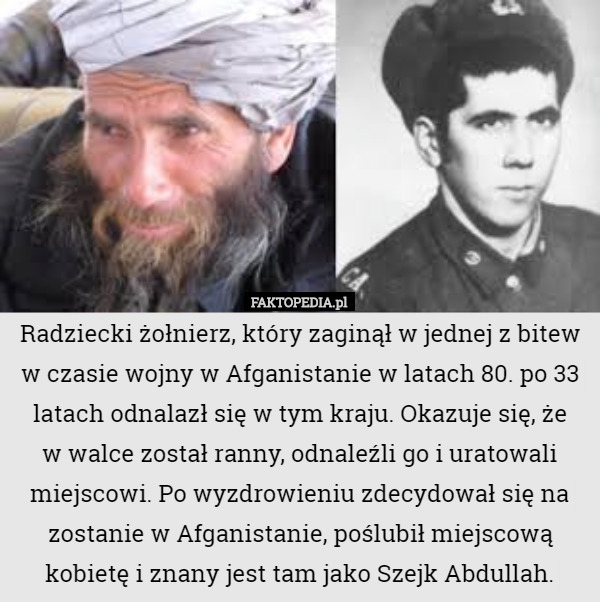 Radziecki żołnierz, który zaginął w jednej z bitew w czasie wojny w Afganistanie w latach 80. po 33 latach odnalazł się w tym kraju. Okazuje się, że
 w walce został ranny, odnaleźli go i uratowali miejscowi. Po wyzdrowieniu zdecydował się na zostanie w Afganistanie, poślubił miejscową kobietę i znany jest tam jako Szejk Abdullah. 