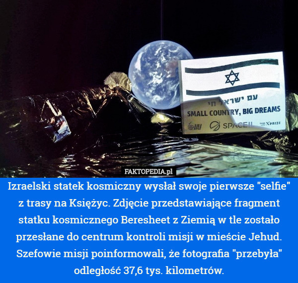 Izraelski statek kosmiczny wysłał swoje pierwsze "selfie" z trasy na Księżyc. Zdjęcie przedstawiające fragment statku kosmicznego Beresheet z Ziemią w tle zostało przesłane do centrum kontroli misji w mieście Jehud. Szefowie misji poinformowali, że fotografia "przebyła" odległość 37,6 tys. kilometrów. 
