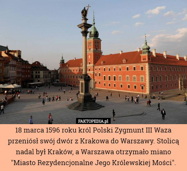 18 marca 1596 roku król Polski Zygmunt III Waza przeniósł swój dwór z Krakowa do Warszawy. Stolicą nadal był Kraków, a Warszawa otrzymało miano "Miasto Rezydencjonalne Jego Królewskiej Mości". 