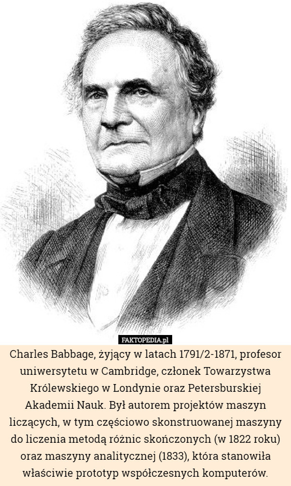 Charles Babbage, żyjący w latach 1791/2-1871, profesor uniwersytetu w Cambridge, członek Towarzystwa Królewskiego w Londynie oraz Petersburskiej Akademii Nauk. Był autorem projektów maszyn liczących, w tym częściowo skonstruowanej maszyny do liczenia metodą różnic skończonych (w 1822 roku) oraz maszyny analitycznej (1833), która stanowiła właściwie prototyp współczesnych komputerów. 