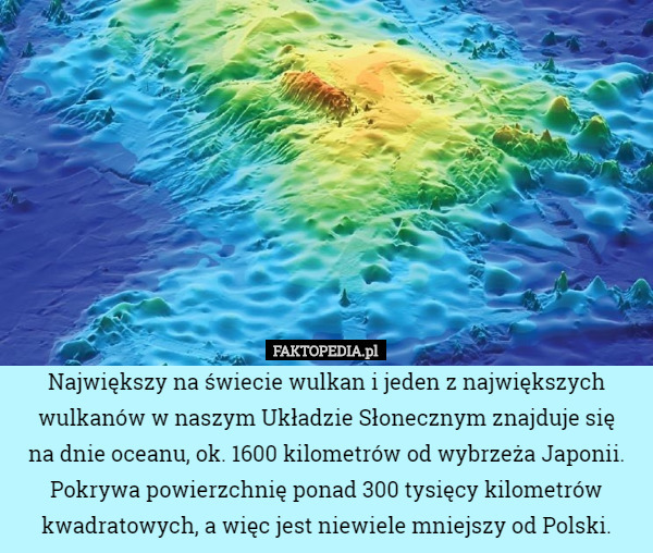 Największy na świecie wulkan i jeden z największych wulkanów w naszym Układzie Słonecznym znajduje się
 na dnie oceanu, ok. 1600 kilometrów od wybrzeża Japonii. Pokrywa powierzchnię ponad 300 tysięcy kilometrów kwadratowych, a więc jest niewiele mniejszy od Polski. 