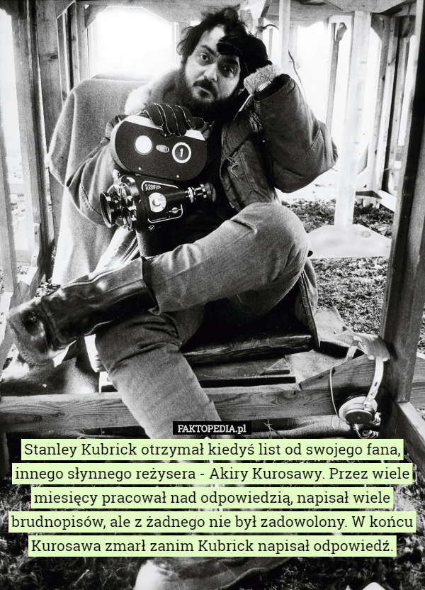 Stanley Kubrick otrzymał kiedyś list od swojego fana, innego słynnego reżysera - Akiry Kurosawy. Przez wiele miesięcy pracował nad odpowiedzią, napisał wiele brudnopisów, ale z żadnego nie był zadowolony. W końcu Kurosawa zmarł zanim Kubrick napisał odpowiedź. 