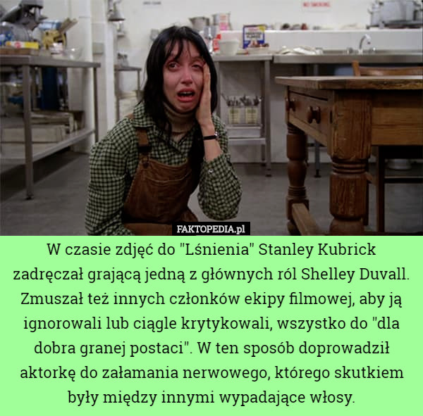 W czasie zdjęć do "Lśnienia" Stanley Kubrick zadręczał grającą jedną z głównych ról Shelley Duvall. Zmuszał też innych członków ekipy filmowej, aby ją ignorowali lub ciągle krytykowali, wszystko do "dla dobra granej postaci". W ten sposób doprowadził aktorkę do załamania nerwowego, którego skutkiem były między innymi wypadające włosy. 
