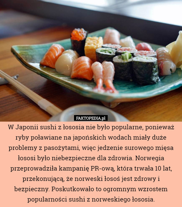 W Japonii sushi z łososia nie było popularne, ponieważ ryby poławiane na japońskich wodach miały duże problemy z pasożytami, więc jedzenie surowego mięsa łososi było niebezpieczne dla zdrowia. Norwegia przeprowadziła kampanię PR-ową, która trwała 10 lat, przekonującą, że norweski łosoś jest zdrowy i bezpieczny. Poskutkowało to ogromnym wzrostem popularności sushi z norweskiego łososia. 