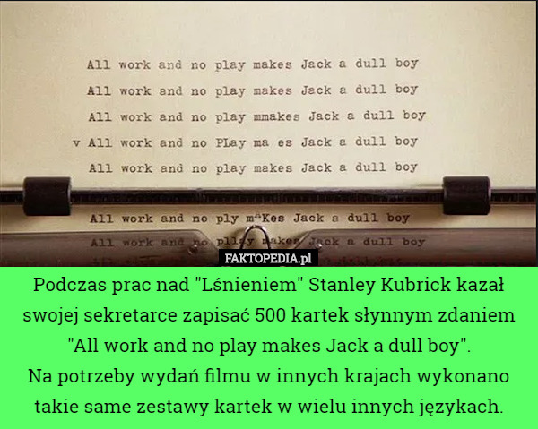 Podczas prac nad "Lśnieniem" Stanley Kubrick kazał swojej sekretarce zapisać 500 kartek słynnym zdaniem
"All work and no play makes Jack a dull boy".
Na potrzeby wydań filmu w innych krajach wykonano takie same zestawy kartek w wielu innych językach. 