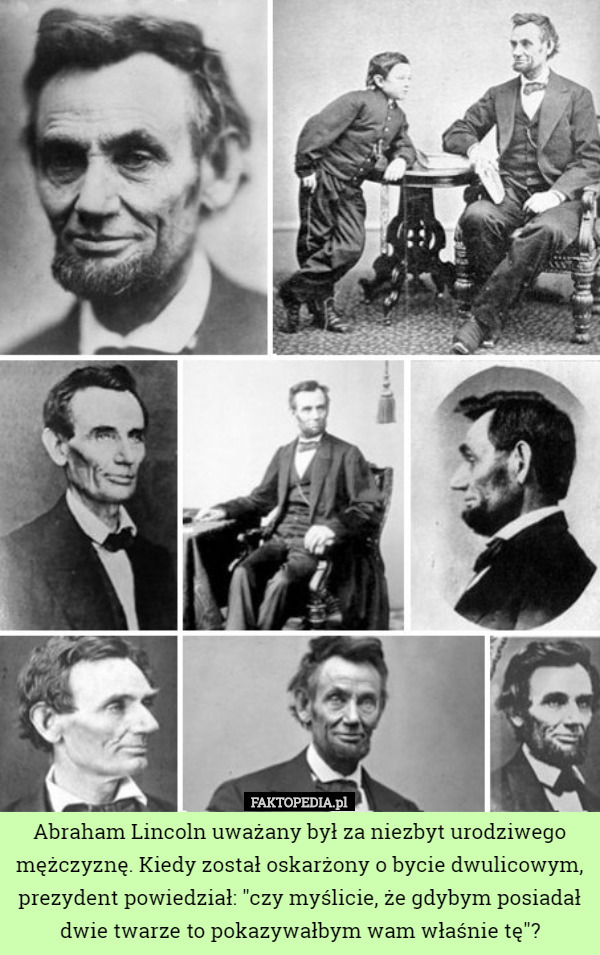 Abraham Lincoln uważany był za niezbyt urodziwego mężczyznę. Kiedy został oskarżony o bycie dwulicowym, prezydent powiedział: "czy myślicie, że gdybym posiadał dwie twarze to pokazywałbym wam właśnie tę"? 