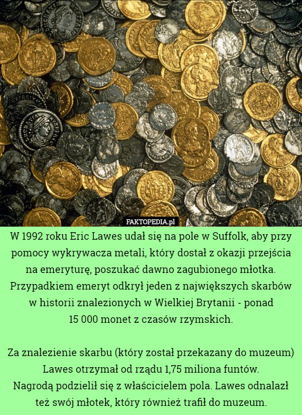 W 1992 roku Eric Lawes udał się na pole w Suffolk, aby przy pomocy wykrywacza metali, który dostał z okazji przejścia na emeryturę, poszukać dawno zagubionego młotka. Przypadkiem emeryt odkrył jeden z największych skarbów w historii znalezionych w Wielkiej Brytanii - ponad
 15 000 monet z czasów rzymskich.

Za znalezienie skarbu (który został przekazany do muzeum) Lawes otrzymał od rządu 1,75 miliona funtów.
 Nagrodą podzielił się z właścicielem pola. Lawes odnalazł też swój młotek, który również trafił do muzeum. 