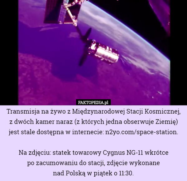 Transmisja na żywo z Międzynarodowej Stacji Kosmicznej, z dwóch kamer naraz (z których jedna obserwuje Ziemię) jest stale dostępna w internecie: n2yo.com/space-station.

Na zdjęciu: statek towarowy Cygnus NG-11 wkrótce
 po zacumowaniu do stacji, zdjęcie wykonane
 nad Polską w piątek o 11:30. 