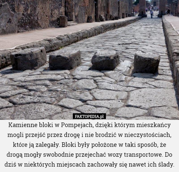Kamienne bloki w Pompejach, dzięki którym mieszkańcy mogli przejść przez drogę i nie brodzić w nieczystościach, które ją zalegały. Bloki były położone w taki sposób, że drogą mogły swobodnie przejechać wozy transportowe. Do dziś w niektórych miejscach zachowały się nawet ich ślady. 