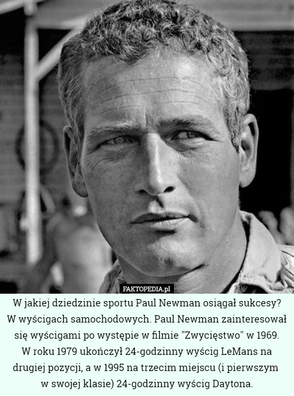 W jakiej dziedzinie sportu Paul Newman osiągał sukcesy?
 W wyścigach samochodowych. Paul Newman zainteresował się wyścigami po występie w filmie "Zwycięstwo" w 1969.
 W roku 1979 ukończył 24-godzinny wyścig LeMans na drugiej pozycji, a w 1995 na trzecim miejscu (i pierwszym 
w swojej klasie) 24-godzinny wyścig Daytona. 