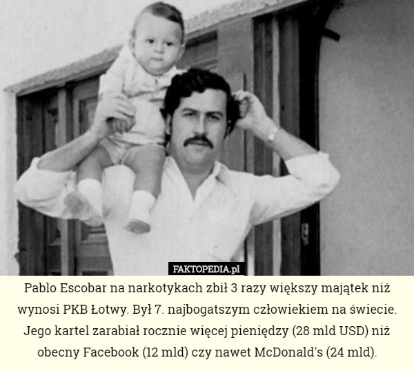 Pablo Escobar na narkotykach zbił 3 razy większy majątek niż wynosi PKB Łotwy. Był 7. najbogatszym człowiekiem na świecie.
Jego kartel zarabiał rocznie więcej pieniędzy (28 mld USD) niż obecny Facebook (12 mld) czy nawet McDonald's (24 mld). 