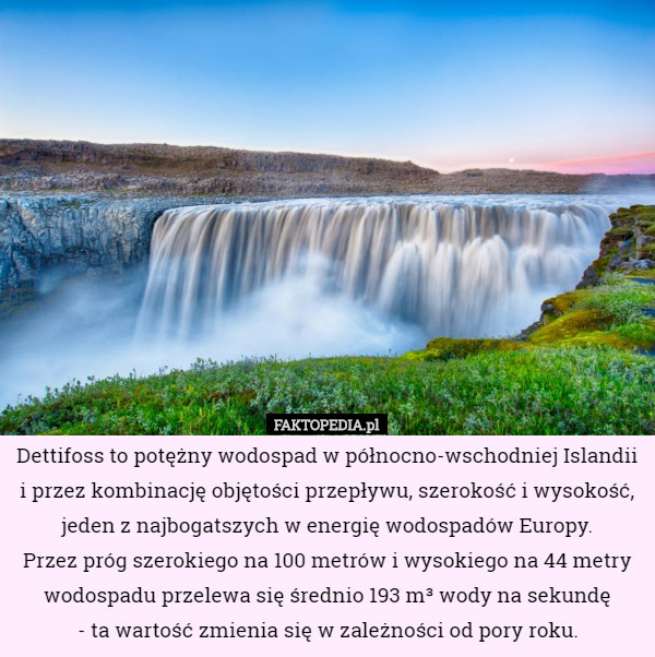 Dettifoss to potężny wodospad w północno-wschodniej Islandii i przez kombinację objętości przepływu, szerokość i wysokość, jeden z najbogatszych w energię wodospadów Europy.
 Przez próg szerokiego na 100 metrów i wysokiego na 44 metry wodospadu przelewa się średnio 193 m³ wody na sekundę
 - ta wartość zmienia się w zależności od pory roku. 