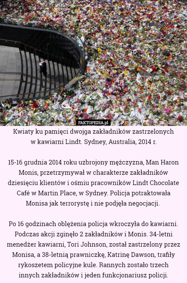 Kwiaty ku pamięci dwojga zakładników zastrzelonych
 w kawiarni Lindt. Sydney, Australia, 2014 r.

 15-16 grudnia 2014 roku uzbrojony mężczyzna, Man Haron Monis, przetrzymywał w charakterze zakładników dziesięciu klientów i ośmiu pracowników Lindt Chocolate Café w Martin Place, w Sydney. Policja potraktowała
 Monisa jak terrorystę i nie podjęła negocjacji. 

 Po 16 godzinach oblężenia policja wkroczyła do kawiarni. Podczas akcji zginęło 2 zakładników i Monis. 34-letni menedżer kawiarni, Tori Johnson, został zastrzelony przez Monisa, a 38-letnią prawniczkę, Katrinę Dawson, trafiły rykoszetem policyjne kule. Rannych zostało trzech
 innych zakładników i jeden funkcjonariusz policji. 