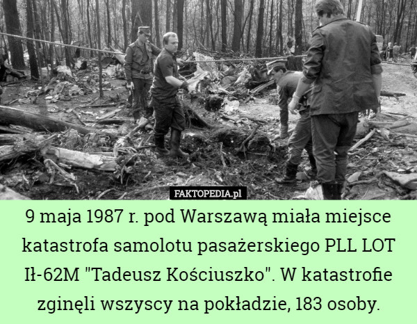 9 maja 1987 r. pod Warszawą miała miejsce katastrofa samolotu pasażerskiego PLL LOT Ił-62M "Tadeusz Kościuszko". W katastrofie zginęli wszyscy na pokładzie, 183 osoby. 