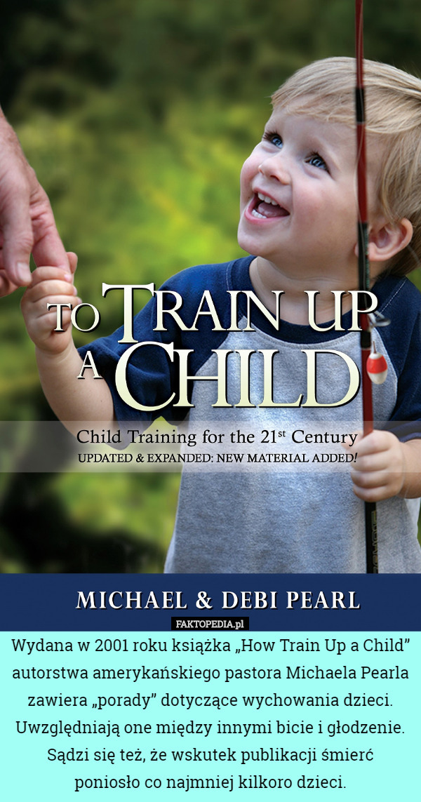 Wydana w 2001 roku książka „How Train Up a Child” autorstwa amerykańskiego pastora Michaela Pearla zawiera „porady” dotyczące wychowania dzieci. Uwzględniają one między innymi bicie i głodzenie. Sądzi się też, że wskutek publikacji śmierć
 poniosło co najmniej kilkoro dzieci. 