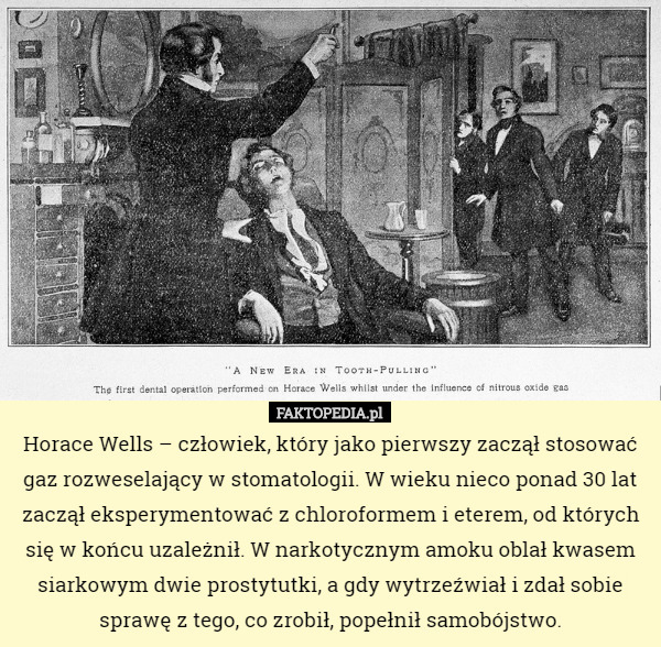 Horace Wells – człowiek, który jako pierwszy zaczął stosować gaz rozweselający w stomatologii. W wieku nieco ponad 30 lat zaczął eksperymentować z chloroformem i eterem, od których się w końcu uzależnił. W narkotycznym amoku oblał kwasem siarkowym dwie prostytutki, a gdy wytrzeźwiał i zdał sobie sprawę z tego, co zrobił, popełnił samobójstwo. 