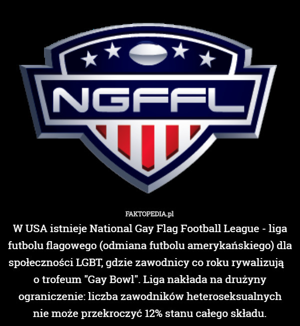 W USA istnieje National Gay Flag Football League - liga futbolu flagowego (odmiana futbolu amerykańskiego) dla społeczności LGBT, gdzie zawodnicy co roku rywalizują   
 o trofeum "Gay Bowl". Liga nakłada na drużyny ograniczenie: liczba zawodników heteroseksualnych
 nie może przekroczyć 12% stanu całego składu. 