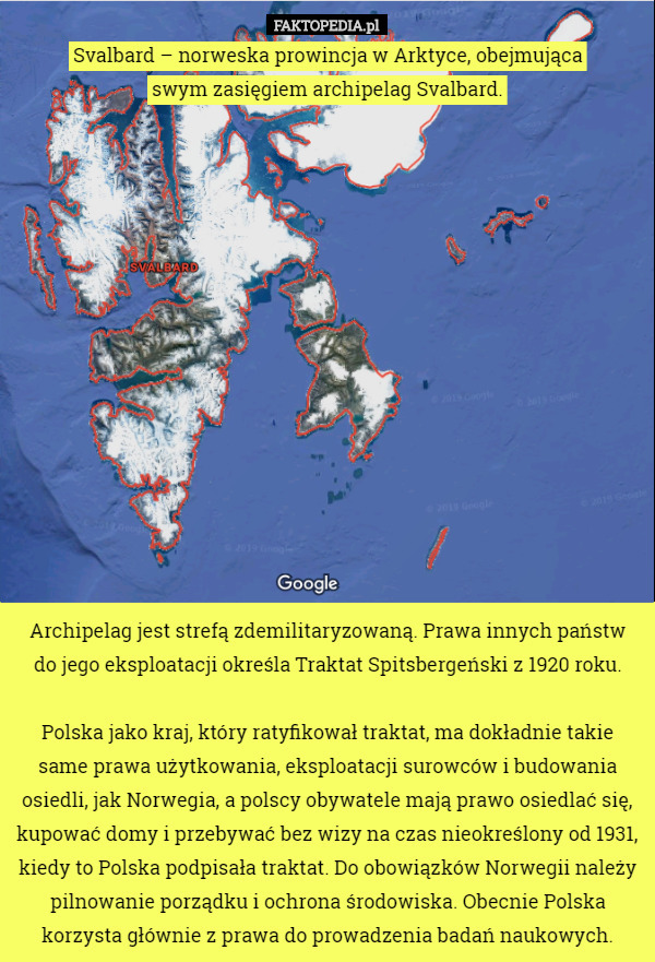 Svalbard – norweska prowincja w Arktyce, obejmująca
 swym zasięgiem archipelag Svalbard.















Archipelag jest strefą zdemilitaryzowaną. Prawa innych państw
 do jego eksploatacji określa Traktat Spitsbergeński z 1920 roku.

Polska jako kraj, który ratyfikował traktat, ma dokładnie takie same prawa użytkowania, eksploatacji surowców i budowania osiedli, jak Norwegia, a polscy obywatele mają prawo osiedlać się, kupować domy i przebywać bez wizy na czas nieokreślony od 1931, kiedy to Polska podpisała traktat. Do obowiązków Norwegii należy pilnowanie porządku i ochrona środowiska. Obecnie Polska korzysta głównie z prawa do prowadzenia badań naukowych. 