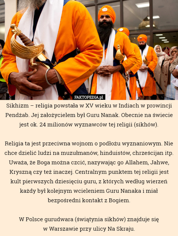 Sikhizm – religia powstała w XV wieku w Indiach w prowincji Pendżab. Jej założycielem był Guru Nanak. Obecnie na świecie jest ok. 24 milionów wyznawców tej religii (sikhów).

Religia ta jest przeciwna wojnom o podłożu wyznaniowym. Nie chce dzielić ludzi na muzułmanów, hinduistów, chrześcijan itp. Uważa, że Boga można czcić, nazywając go Allahem, Jahwe, Kryszną czy też inaczej. Centralnym punktem tej religii jest kult pierwszych dziesięciu guru, z których według wierzeń każdy był kolejnym wcieleniem Guru Nanaka i miał bezpośredni kontakt z Bogiem.

W Polsce gurudwara (świątynia sikhów) znajduje się
 w Warszawie przy ulicy Na Skraju. 